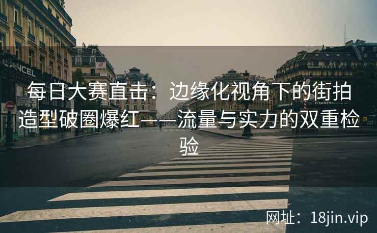 每日大赛直击：边缘化视角下的街拍造型破圈爆红——流量与实力的双重检验