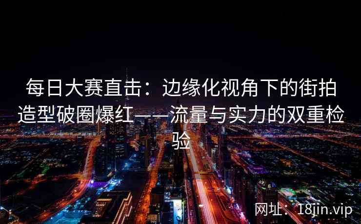 每日大赛直击：边缘化视角下的街拍造型破圈爆红——流量与实力的双重检验