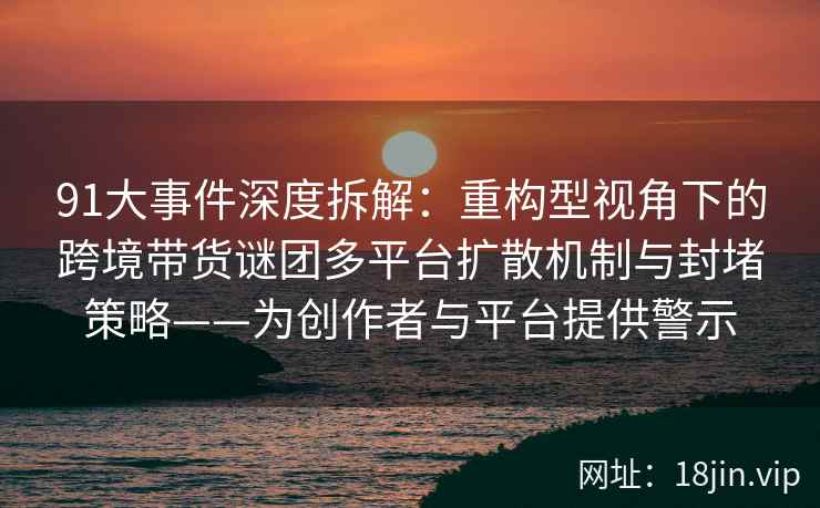 91大事件深度拆解：重构型视角下的跨境带货谜团多平台扩散机制与封堵策略——为创作者与平台提供警示