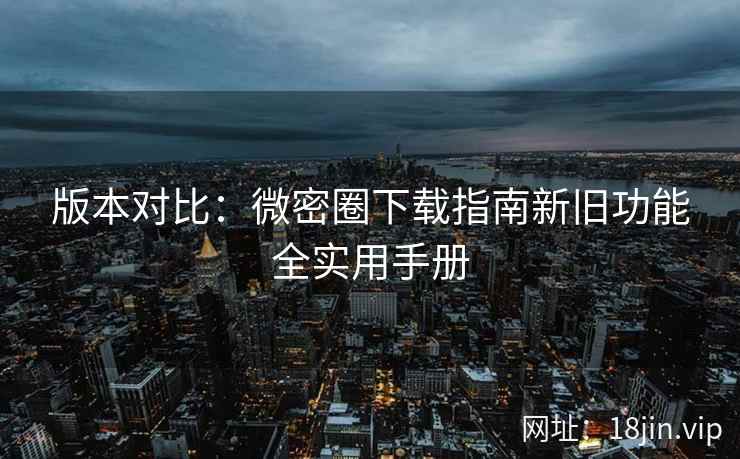 版本对比：微密圈下载指南新旧功能全实用手册