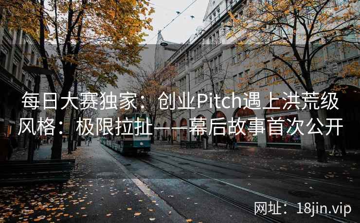 每日大赛独家：创业Pitch遇上洪荒级风格：极限拉扯——幕后故事首次公开