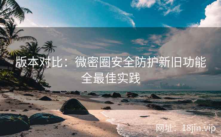 版本对比：微密圈安全防护新旧功能全最佳实践