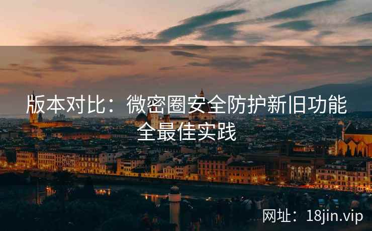 版本对比：微密圈安全防护新旧功能全最佳实践