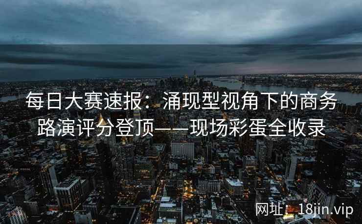 每日大赛速报：涌现型视角下的商务路演评分登顶——现场彩蛋全收录