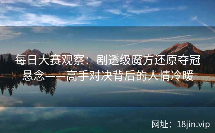 每日大赛观察：剧透级魔方还原夺冠悬念——高手对决背后的人情冷暖