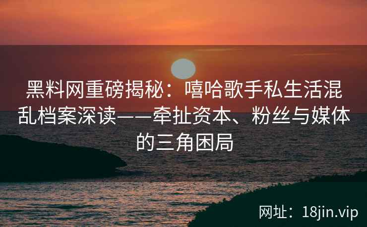 黑料网重磅揭秘：嘻哈歌手私生活混乱档案深读——牵扯资本、粉丝与媒体的三角困局