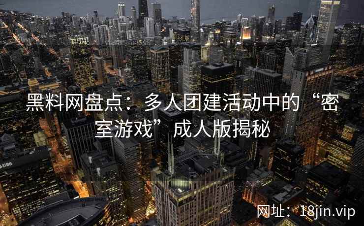 黑料网盘点：多人团建活动中的“密室游戏”成人版揭秘