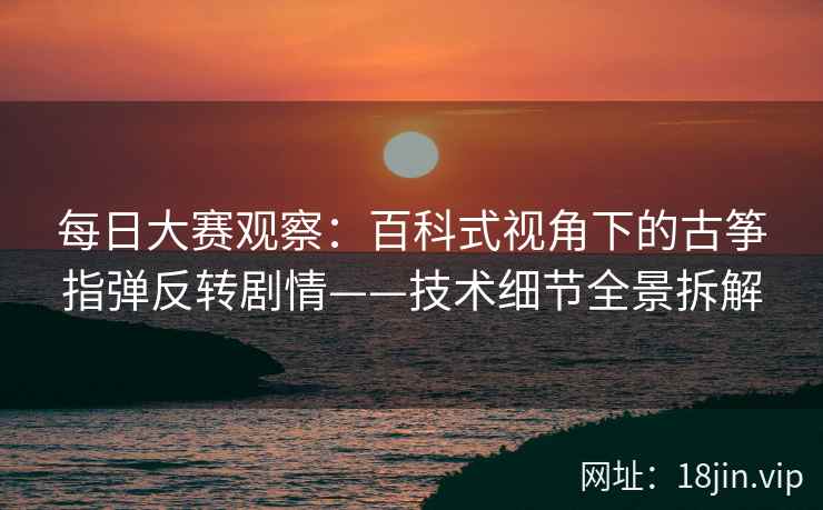 每日大赛观察：百科式视角下的古筝指弹反转剧情——技术细节全景拆解