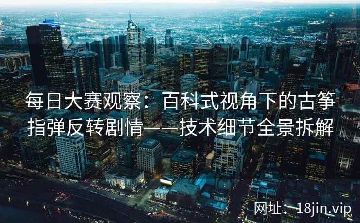 每日大赛观察：百科式视角下的古筝指弹反转剧情——技术细节全景拆解