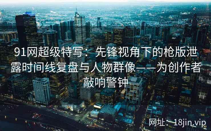 91网超级特写：先锋视角下的枪版泄露时间线复盘与人物群像——为创作者敲响警钟