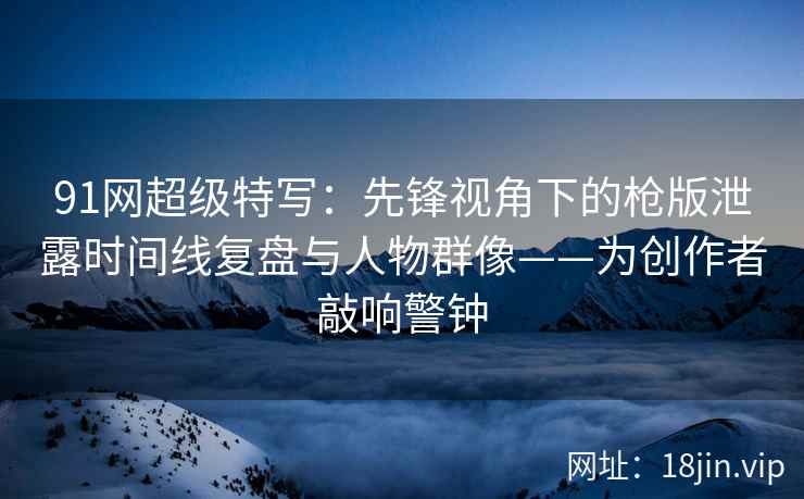 91网超级特写：先锋视角下的枪版泄露时间线复盘与人物群像——为创作者敲响警钟