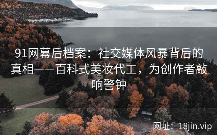 91网幕后档案：社交媒体风暴背后的真相——百科式美妆代工，为创作者敲响警钟