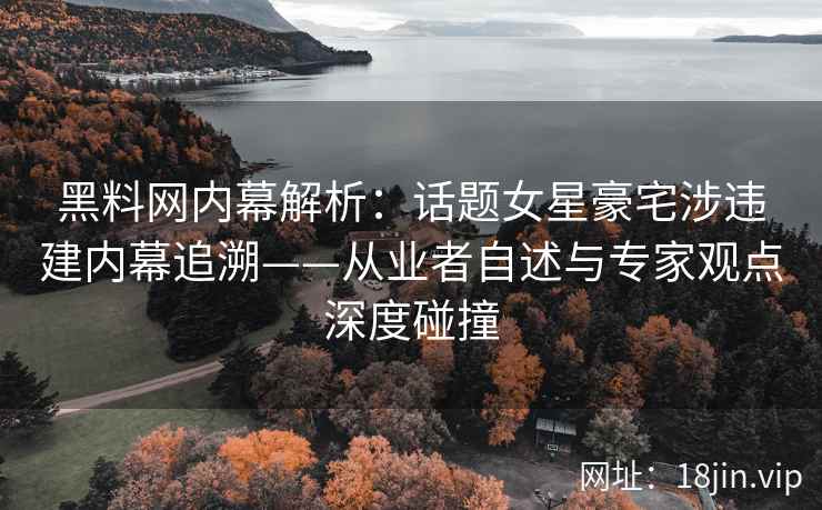 黑料网内幕解析：话题女星豪宅涉违建内幕追溯——从业者自述与专家观点深度碰撞
