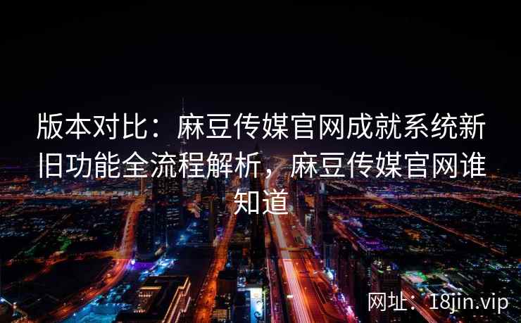版本对比：麻豆传媒官网成就系统新旧功能全流程解析，麻豆传媒官网谁知道