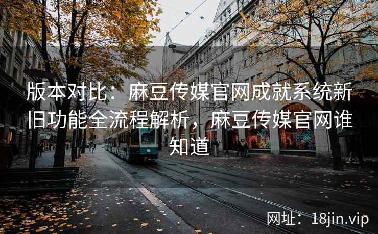 版本对比：麻豆传媒官网成就系统新旧功能全流程解析，麻豆传媒官网谁知道
