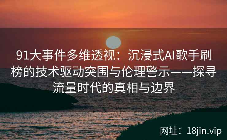 91大事件多维透视：沉浸式AI歌手刷榜的技术驱动突围与伦理警示——探寻流量时代的真相与边界