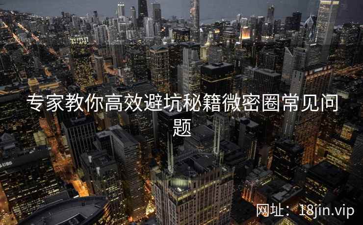 专家教你高效避坑秘籍微密圈常见问题