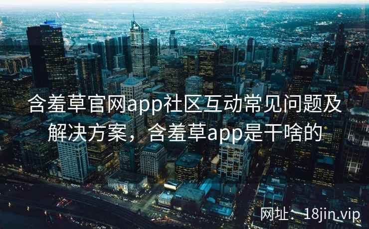 含羞草官网app社区互动常见问题及解决方案，含羞草app是干啥的