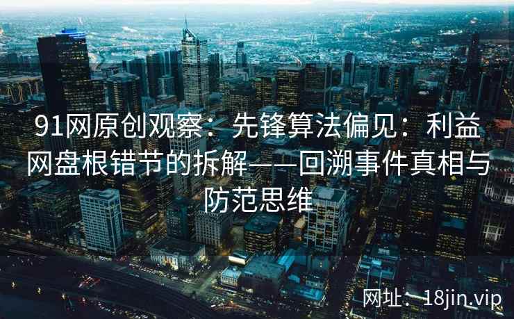 91网原创观察：先锋算法偏见：利益网盘根错节的拆解——回溯事件真相与防范思维