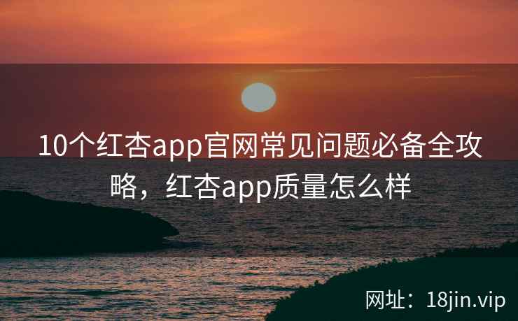 10个红杏app官网常见问题必备全攻略，红杏app质量怎么样