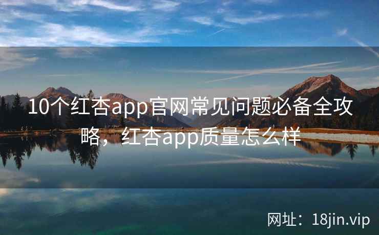 10个红杏app官网常见问题必备全攻略，红杏app质量怎么样