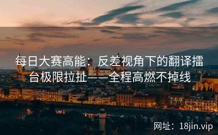 每日大赛高能：反差视角下的翻译擂台极限拉扯——全程高燃不掉线