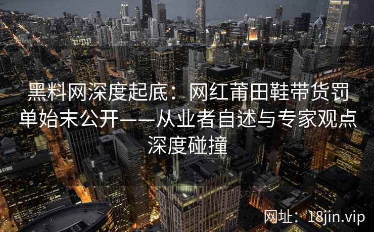 黑料网深度起底：网红莆田鞋带货罚单始末公开——从业者自述与专家观点深度碰撞