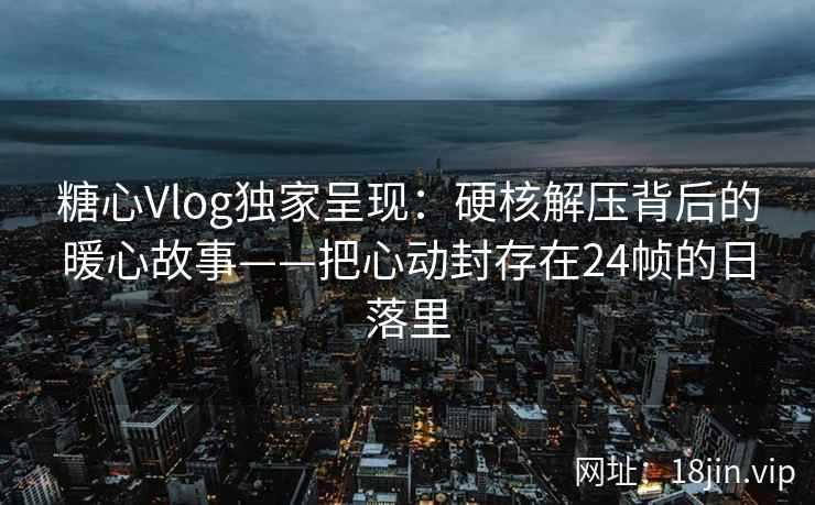 糖心Vlog独家呈现：硬核解压背后的暖心故事——把心动封存在24帧的日落里