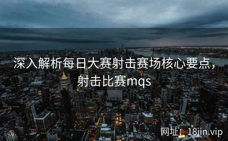 深入解析每日大赛射击赛场核心要点，射击比赛mqs