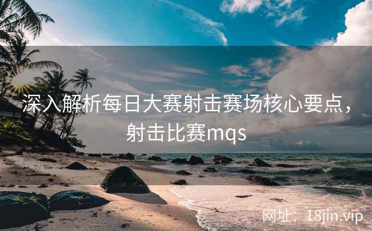 深入解析每日大赛射击赛场核心要点，射击比赛mqs