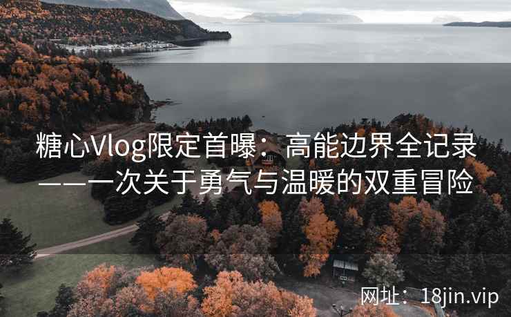 糖心Vlog限定首曝：高能边界全记录——一次关于勇气与温暖的双重冒险