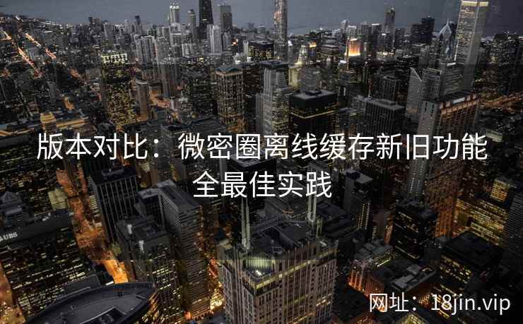 版本对比：微密圈离线缓存新旧功能全最佳实践