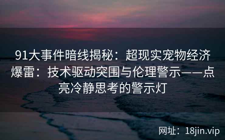 91大事件暗线揭秘：超现实宠物经济爆雷：技术驱动突围与伦理警示——点亮冷静思考的警示灯