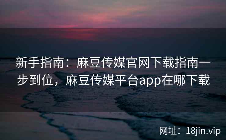 新手指南：麻豆传媒官网下载指南一步到位，麻豆传媒平台app在哪下载