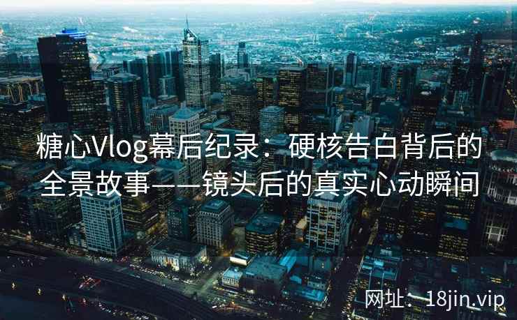 糖心Vlog幕后纪录：硬核告白背后的全景故事——镜头后的真实心动瞬间