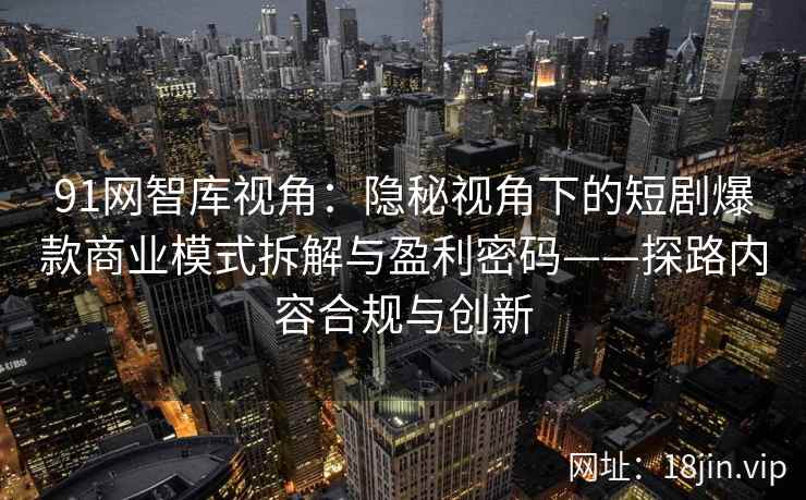 91网智库视角：隐秘视角下的短剧爆款商业模式拆解与盈利密码——探路内容合规与创新