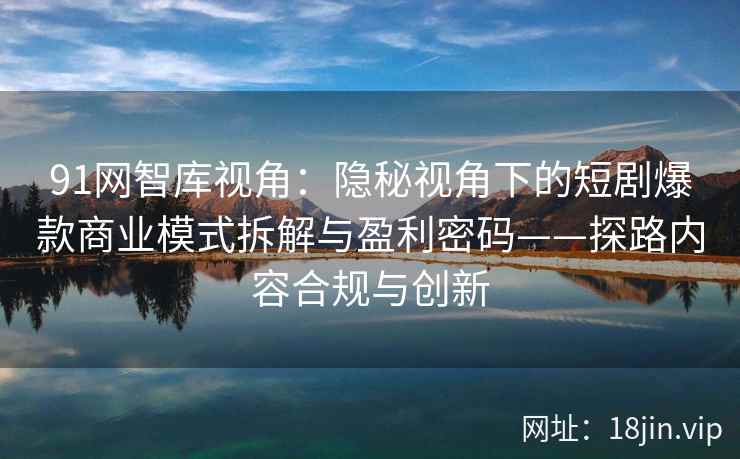 91网智库视角：隐秘视角下的短剧爆款商业模式拆解与盈利密码——探路内容合规与创新