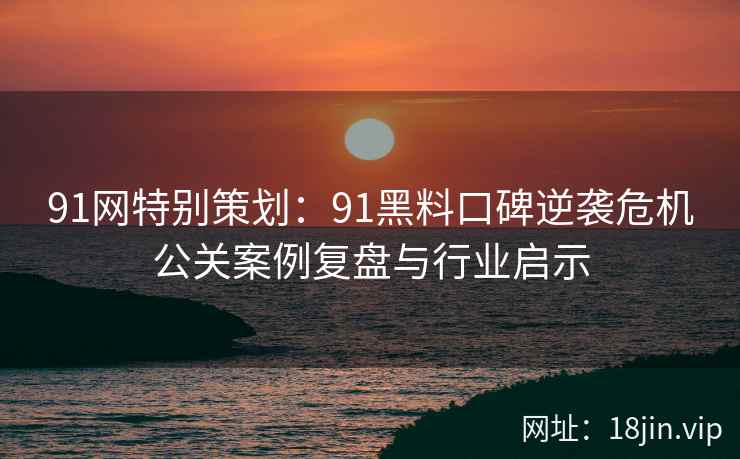 91网特别策划：91黑料口碑逆袭危机公关案例复盘与行业启示