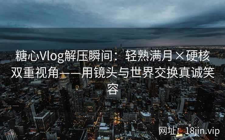 糖心Vlog解压瞬间：轻熟满月×硬核双重视角——用镜头与世界交换真诚笑容