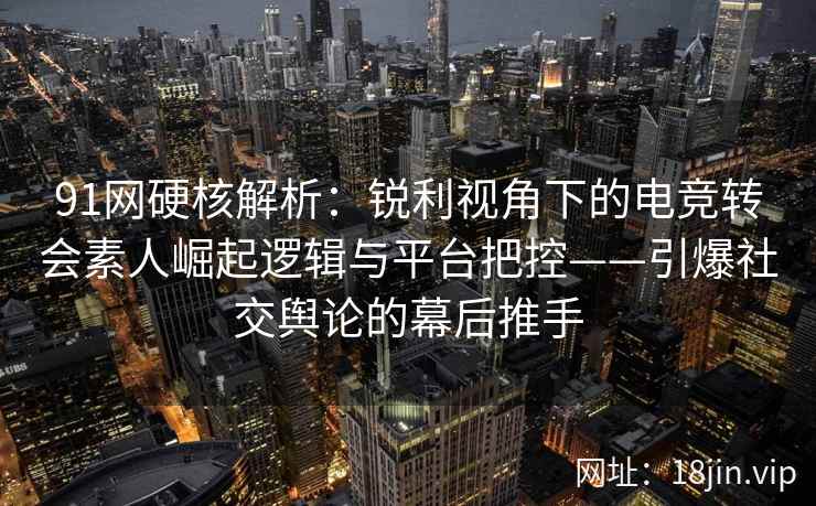 91网硬核解析：锐利视角下的电竞转会素人崛起逻辑与平台把控——引爆社交舆论的幕后推手