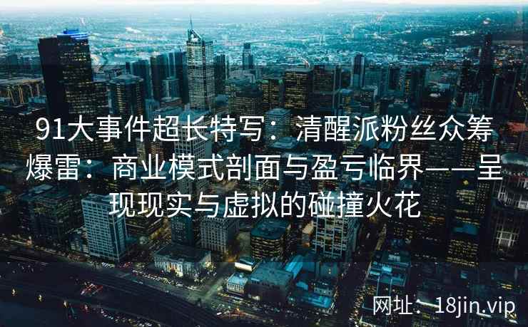 91大事件超长特写：清醒派粉丝众筹爆雷：商业模式剖面与盈亏临界——呈现现实与虚拟的碰撞火花