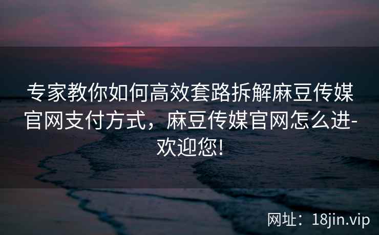 专家教你如何高效套路拆解麻豆传媒官网支付方式，麻豆传媒官网怎么进-欢迎您!