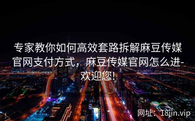 专家教你如何高效套路拆解麻豆传媒官网支付方式，麻豆传媒官网怎么进-欢迎您!