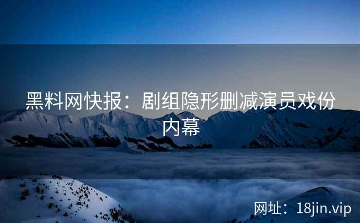 黑料网快报：剧组隐形删减演员戏份内幕