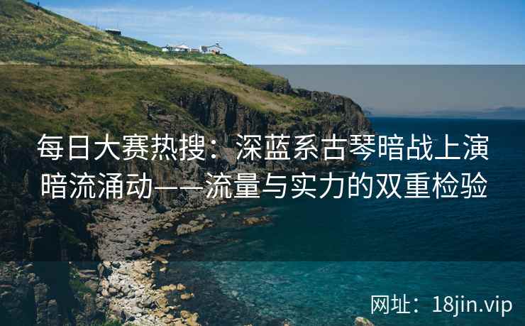 每日大赛热搜：深蓝系古琴暗战上演暗流涌动——流量与实力的双重检验