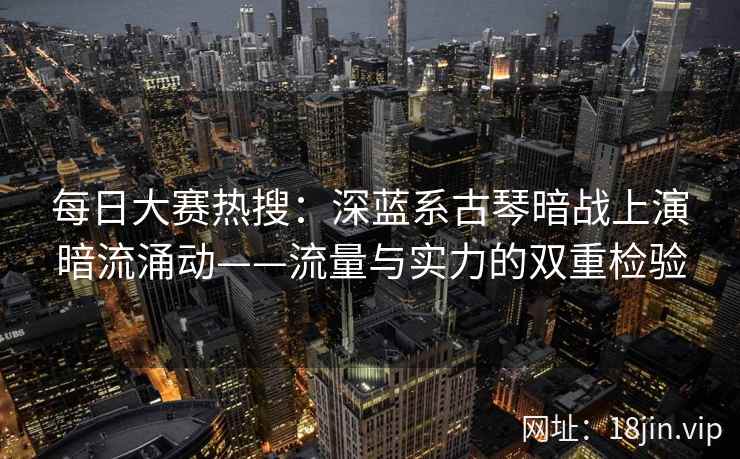 每日大赛热搜：深蓝系古琴暗战上演暗流涌动——流量与实力的双重检验