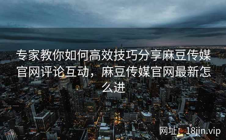 专家教你如何高效技巧分享麻豆传媒官网评论互动，麻豆传媒官网最新怎么进