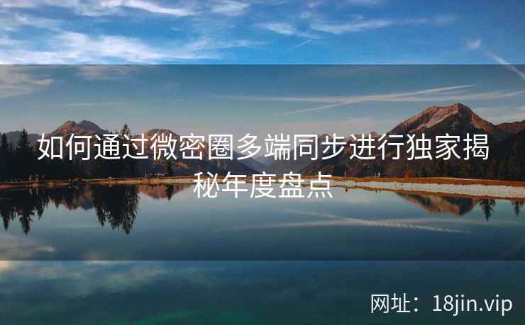 如何通过微密圈多端同步进行独家揭秘年度盘点