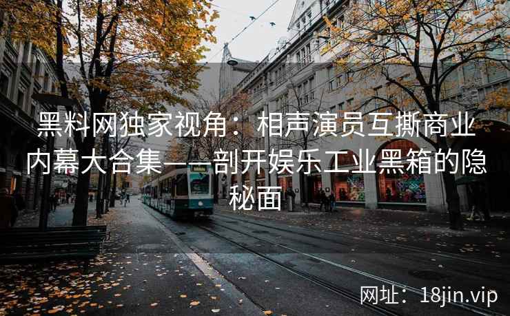 黑料网独家视角：相声演员互撕商业内幕大合集——剖开娱乐工业黑箱的隐秘面