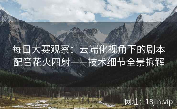 每日大赛观察：云端化视角下的剧本配音花火四射——技术细节全景拆解